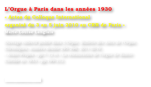 L’Orgue à Paris dans les années 1930
« Actes du Colloque International
organisé du 3 au 5 juin 2010 au CRR de Paris »
Marie-Louise Langlais 

Ouvrage collectif publié dans L’Orgue, Bulletin des Amis de l’Orgue, Chroniques, numéro double 295-296, 2011-III-IV, 
« Avant-Propos » pp.7-12 et « La restauration de l’orgue de Sainte-Clotilde en 1933 » pp.199-212.


www.symetrie.com