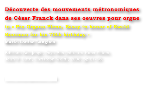 Découverte des mouvements métronomiques 
de César Franck dans ses oeuvres pour orgue
in « Pro Organo Pleno, Essay in honor of Ewald Kooiman for his 70th birthday »
Marie-Louise Langlais 

Éditions Boeijenga, Pays-Bas (éditeurs Hans Fidom, 
John R. Luth, Christoph Wolff), 2008, pp.61-66.


www.boeijengamusic.com