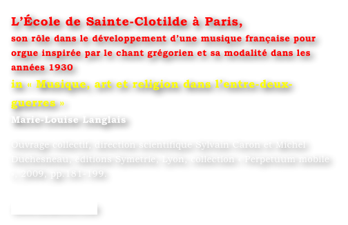 L’École de Sainte-Clotilde à Paris,
son rôle dans le développement d’une musique française pour orgue inspirée par le chant grégorien et sa modalité dans les années 1930
in « Musique, art et religion dans l’entre-deux-guerres »
Marie-Louise Langlais 

Ouvrage collectif, direction scientifique Sylvain Caron et Michel Duchesneau, éditions Symetrie, Lyon, collection « Perpetuum mobile », 2009, pp.181-199.

www.symetrie.com