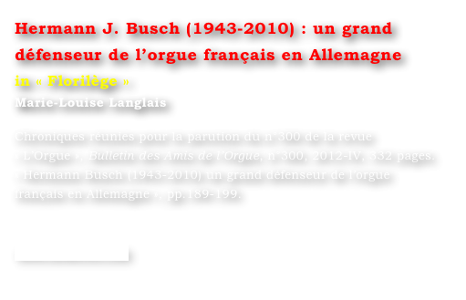 Hermann J. Busch (1943-2010) : un grand défenseur de l’orgue français en Allemagne
in « Florilège »
Marie-Louise Langlais 

Chroniques réunies pour la parution du n°300 de la revue  « L’Orgue », Bulletin des Amis de l’Orgue, n°300, 2012-IV, 332 pages.
« Hermann Busch (1943-2010) un grand défenseur de l’orgue français en Allemagne », pp.189-199.


www.symetrie.com
