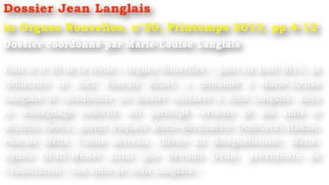 Dossier Jean Langlais
in Orgues Nouvelles, n°20, Printemps 2013, pp.4-12
Dossier coordonné par Marie-Louise Langlais 

Pour le n°20 de la revue « Orgues Nouvelles », paru en avril 2013, sa rédactrice en chef, Pascale Rouet, a demandé à Marie-Louise Langlais de coordonner un dossier consacré à Jean Langlais. dans ce témoignage collectif, ont participé certains de ses amis et anciens élèves, parmi lesquels Marie-Bernadette Dufourcet-Hakim, Pascale Mélis, Coline Serreau, Olivier du Boisguéhennec, Marie-Agnès Grall-Menet ainsi que Brenda Dean, présidente de l’Association « Les amis de Jean Langlais ».

