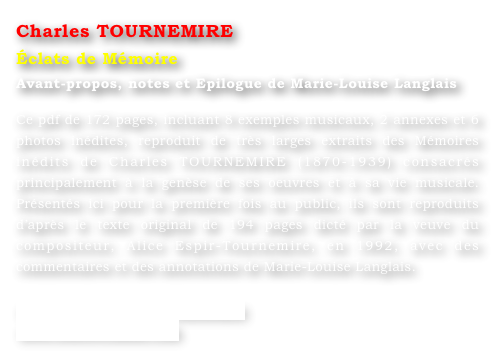 Charles TOURNEMIRE
Éclats de Mémoire
Avant-propos, notes et Epilogue de Marie-Louise Langlais 

Ce pdf de 172 pages, incluant 8 exemples musicaux, 2 annexes et 6 photos inédites, reproduit de très larges extraits des Mémoires inédits de Charles TOURNEMIRE (1870-1939) consacrés principalement à la genèse de ses oeuvres et à sa vie musicale. Présentés ici pour la première fois au public, ils sont reproduits d’après le texte original de 194 pages dicté par la veuve du compositeur, Alice Espir-Tournemire, en 1992, avec des commentaires et des annotations de Marie-Louise Langlais. 

www.ml-langlais.com/Tournemire
www.concertclassic.com