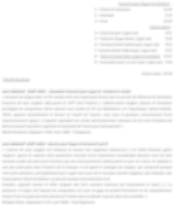 Concerto pour Orgue et orchestre  :
1 – Thème et Variations                                      11’04
2 – Interlude                                                           2’32
3 – Final                                                                15’59
Autres pièces :
4 – Chant de paix, orgue solo                               4’57
5 – Pasticcio (Organ Book), orgue solo                2’20
6 – Cantique (Suite Folklorique), orgue solo       4’52
7- Canzona (Suite Folklorique), orgue solo          3’22
8 -  Pièce en forme libre, orgue et orchestre    13’01
9 – Incantation pour un Jour Saint, orgue solo   5’04

Durée totale : 63’38
 Extraits de presse

Jean LANGLAIS   (1907-1991)  - Deuxième Concerto pour orgue et  orchestre à cordes
« Annoncé de longue date, ce CD comble enfin une importante lacune avec la version de référence du Deuxième Concerto de Jean Langlais, déjà gravé en 1977 chez Proprius (…).Marie-Louise Langlais, épouse et interprète privilégiée du compositeur (Arion devrait nous rendre en CD ses Méditations sur l’Apocalypse, Sainte-Clotilde, 1976), apporte naturellement la ferveur et l’esprit de l’œuvre, mais aussi la grandeur instrumentale d’une impressionnante rigueur, à laquelle répondent les cordes particulièrement vibrantes du Pro Arte Orchestra de Murray Stewart (excellent organiste et interprète de Franck pour Kontrapunkt) ».
Michel Roubinet, Diapason n°446, mars 1998 – 5 Diapasons

Jean LANGLAIS  (1907-1991) – Œuvres pour Orgue et Orchestre (vol.I)
« L’œuvre de Jean Langlais est immense et encore très largement méconnue.(…) Ce siècle finissant, guère religieux, ignore et méprise cette production musicale d’une importance considérable (écoutez aussi les plus récentes Laudes de Jean-Louis Florentz), qui sera nécessairement redécouverte un jour ou l’autre, et replacée à une plus juste place dans l’histoire de la musique. A cet égard le catalogue de Langlais, qui comprend presque trois cents partitions, principalement pour orgue mais aussi de la musique chorale religieuse, des mélodies, des transcriptions libres du folklore, un peu de musique instrumentale et de
chambre, apparaît comme le refler singulier des forts courants musicaux qui traversèrent le siècle (…). La présence, à l’orgue, de l’épouse du compositeur est aussi un gage de probité d’intention et de compréhension intime d’une musique de toute beauté qu’il faudra bien se décider à graver dans son ensemble. »
Philippe Simon, Répertoire n°112, avril 1998 – 9 de Répertoire