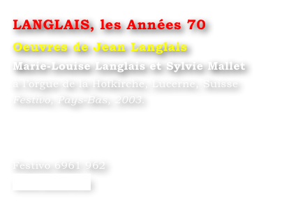 LANGLAIS, les Années 70
Oeuvres de Jean Langlais
Marie-Louise Langlais et Sylvie Mallet 
à l’orgue de la Hofkirche, Lucerne, Suisse
Festivo, Pays-Bas, 2003.




Festivo 6961 962
www.festivo.nl