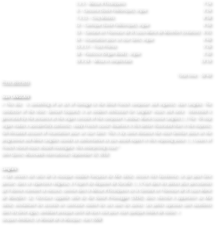 1 à 5 - Messe d’Escalquens   						                                                               7’14
6 – Canzona (Suite Folklorique), orgue  	                                        				     3’24
7 à 11 – Cinq Motets 							                                                                          8’58
12 – Cantique (Suite Folklorique), orgue                                                  4’56
13 – Cantate en l’honneur de St Louis-Marie de Montfort (création)   6’01
14 – Incantation pour un Jour Saint, orgue  				                                        4’46
15 à 17 – Trois Prières 						                                                                         5’26
18 – Pasticcio (Organ Book) , orgue  				                                             	      2’30
19 à 24 – Missa in simplicitate   					                                                        13’19	

Total time :  56’40    
Press abstracts

Jean LANGLAIS
« This disc  is something of an act of homage to the blind French composer and organist, Jean Langlais. The conductor of the choir, Samuel Coquard, is an evident enthusiast for Langlais’ music and extra  interested is generated by the presence at the organ console of the composer’s widow, Marie-Louise Langlais (…) The  70-stop organ makes a wonderfully authentic, reedy French sound. Nowhere is this better illustrated than in the majestic, full-throated account of Incantation pour un Jour Saint. This is by some distance the most familiar piece on the programme and Mme Langlais sounds as authoritative as you would expect in this imposing piece. (…) Lovers of French choral music should investigate  this enterprising issue.”
John Quinn, Musicweb-international, September 10, 2010.

Langlais
« Cet univers est celui de la musique modale française du XXe siècle, encore très fauréenne, ce qui peut faire penser, dans ce répertoire religieux, à l’esprit du Requiem de Duruflé. (…) C’est dans les pièces plus percutantes qu’il donne vraiment sa mesure, comme dans la Messe d’Escalquens ou la Cantate en l’honneur de St Louis Marie de Montfort. Là, l’écriture rappelle celle du Roi David d’Honegger (1924), donc cherche à appartenir au XXe siècle, enchaînant les accords en contraste violent les uns avec les autres. Les petits sopranes sont excellents dans les forte aigus, semblant presque sortir de leurs voix pour viser quelque timbre de violon. »
Jacques Amblard, Le Monde de la Musique, mars 2008