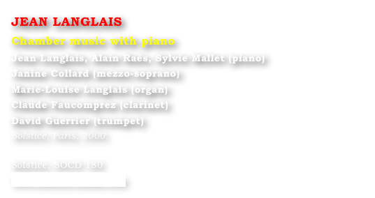 JEAN LANGLAIS
Chamber music with piano
Jean Langlais, Alain Raës, Sylvie Mallet (piano) 
Janine Collard (mezzo-soprano) 
Marie-Louise Langlais (organ) 
Claude Faucomprez (clarinet) 
David Guerrier (trumpet)
Solstice, Paris, 2000.

Solstice, SOCD 180 
www.solstice-music.com