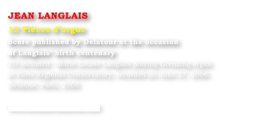 JEAN LANGLAIS
13 Pièces d’orgue
Score published by Delatour at the occasion 
of Langlais’ birth centenary 
CD included : Marie-Louise Langlais playing Grenzing organ
at Paris Regional Conservatory, recorded on June 27, 2006.
Delatour, Paris, 2006.

www.editions-delatour.com