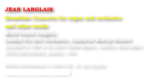 JEAN LANGLAIS
Deuxième Concerto for organ and orchestra 
and other works
Marie-Louise Langlais, 
London Pro Arte Orchestra, conductor Murray Stewart 
(recorded in 1994 in St John’s Smith Square, Londres, Klais organ) 
KOCH International, Londres, 1994.

KOCH International 3-1529-2 HI, 19, out of print
Contact : Marie-Louise Langlais