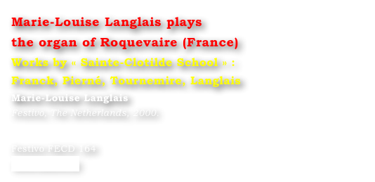Marie-Louise Langlais plays 
the organ of Roquevaire (France)
Works by « Sainte-Clotilde School » : 
Franck, Pierné, Tournemire, Langlais
Marie-Louise Langlais
Festivo, The Netherlands, 2000.


Festivo FECD 164
www.festivo.nl