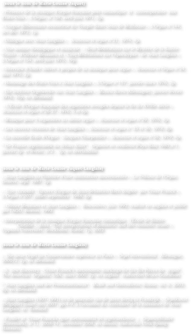  (sous le nom de Marie-Louise Jaquet)
« Présence de la musique d’orgue française post-romantique  et  contemporaine  aux  Etats-Unis », L’Orgue, n°138, avril-juin 1971, 5p.
« L’orgue Silbermann reconstitué du Temple Saint-Jean de Mulhouse », L’Orgue n°144, oct-déc 1972, 1p.
« Dialogue avec Jean Langlais »,  Jeunesse et orgue n°21, 1974, 4p.
« Une somme théologique et musicale : « Neuf Méditations sur le Mystère de la Sainte-Trinité » d’Olivier Messiaen et « Cinq Méditations sur l’Apocalypse » de Jean Langlais », L’Orgue n°154, avril-juin 1975, 19p.
« Interview d’André Jolivet à propos de sa musique pour orgue », Jeunesse et Orgue n°24, mai 1975, 2p.
« Hommage des Etats-Unis à Jean Langlais », L’Orgue n°157, janvier-mars 1976, 2p.
« Die leichten Orgelwerke von Jean Langlais », Musica Sacra (Allemagne), janvier-février 1976, 10p, en allemand.
 « L’Ecole d’Orgue française des organistes aveugles depuis la fin du XVIIIe siècle », Jeunesse et orgue n°26-27, 1976, 5 et 6p.
« Musique pour 2 organistes au même orgue », Jeunesse et orgue n°29, 1976, 4p.
« Les oeuvres récentes de Jean Langlais », Jeunesse et orgue n° 35 et 36, 1978, 8p.
« La nouvelle Ecole d’Orgue : Jacques Charpentier », Jeunesse et orgue n°38, 1979, 4p.
“ De Franse orgelmuziek na Jehan Alain”,  Organist en eredienst (Pays-Bas) 1980,n°1, janvier,3p  et février, n°2 ,  3p, en néerlandais

(sous le nom de Marie-Louise Jaquet-Langlais)	 
« Jean Langlais ou l’histoire d’une nomination mouvementée », La Tribune de l’Orgue, Genève, sept. 1987, 5p.
		
«  Une curiosité : l’œuvre d’orgue de Jean-Sebastien Bach doigtée  par César Franck », L’Orgue n°207, juillet-septembre  1988, 6p
		
 « Olivier Messiaen et Jean Langlais »,  Rencontres, juin 1992, traduit en anglais et publié par l’AGO, Boston, 1992.
		
« Interprétation de la musique d’orgue française romantique : l’Ecole de Sainte-	Clotilde », dans « The interpretation of Romantic and late-romantic music », Uppsala Universitet, Stockholm, Suède, 7p, 2002
			

(sous le nom de Marie-Louise Langlais)

«  Die neue Orgel im Conservatoire supérieur zu Paris », Orgel international , Allemagne, 2000/2, 2p, en allemand.
    	
« A  new discovery : César Franck’s metronomic markings for his Six Pièces for  organ”,  The American  Organist, USA, mars 2000, 2p, en anglais , traduction Bruce Gustafson
		
“ Jean Langlais und der Protestantismus“,  Musik und Gottesdienst, Suisse, vol. 6, 2003, 6p, en allemand.
    		
« Jean Langlais (1907-1991) en de generatie van de jaren dertig in Frankrijk », Orgelkunst (Belgique) maart-mei 2007, pp.4-9, à l’occasion du centenaire de la naissance de Jean Langlais, en  flamand.
		
« Fundet af  César Francks egne metronomtal tel orgelvaerkerne »,  Organistbladet (Danemark), n°11, 2008-74, novembre 2008, en danois, traduction Ulrik Spang-Hanssen.
