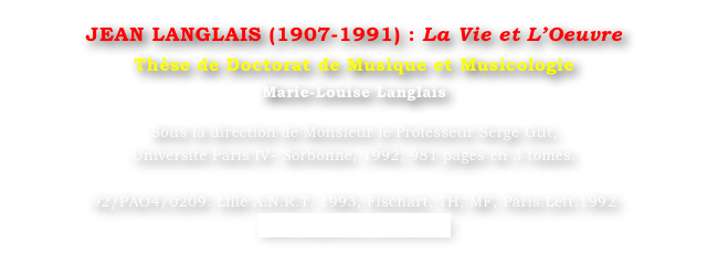 JEAN LANGLAIS (1907-1991) : La Vie et L’Oeuvre
Thèse de Doctorat de Musique et Musicologie
Marie-Louise Langlais 

Sous la direction de Monsieur le Professeur Serge Gut, 
Université Paris IV- Sorbonne, 1992, 981 pages en 3 tomes.

92/PAO4/0209. Lille A.N.R.T. 1993, Fischart, TH, MF, Paris.Lett.1992
www.sudoc.fr/130324337