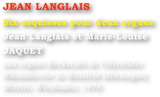 JEAN LANGLAIS
Six esquisses pour deux orgues
Jean Langlais et Marie-Louise JAQUET 
aux orgues Beckerath de l’Alststäder Nikolaikirche de Bielefeid (Allemagne).
Motette, Wiesbaden, 1978.