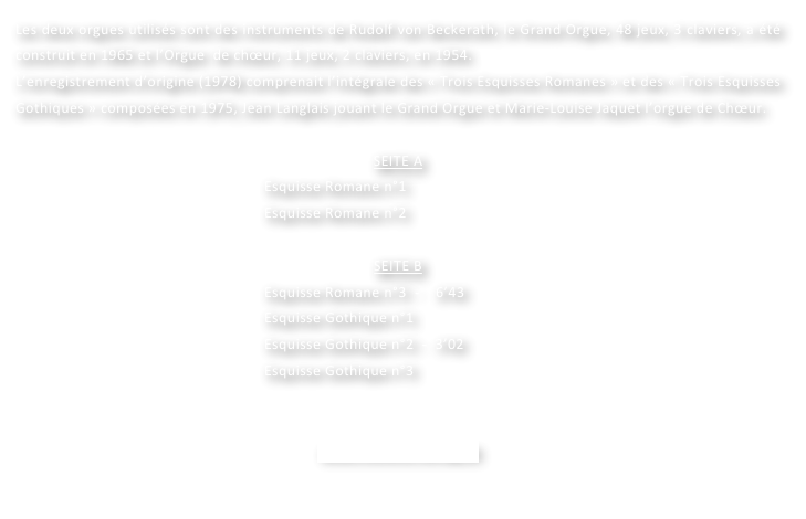 Les deux orgues utilisés sont des instruments de Rudolf von Beckerath, le Grand Orgue, 48 jeux, 3 claviers, a été construit en 1965 et l’Orgue  de chœur, 11 jeux, 2 claviers, en 1954.
L’enregistrement d’origine (1978) comprenait l’intégrale des « Trois Esquisses Romanes » et des « Trois Esquisses Gothiques » composées en 1975, Jean Langlais jouant le Grand Orgue et Marie-Louise Jaquet l’orgue de Chœur.

SEITE A
Esquisse Romane n°1
Esquisse Romane n°2

SEITE B
Esquisse Romane n°3  -    6’43
Esquisse Gothique n°1
Esquisse Gothique n°2  -  3’02
Esquisse Gothique n°3  
	

www.motette-verlag.de
