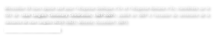 Microsillon 33 tours épuisé sauf pour l’»Esquisse Gothique n°2» et l’»Esquisse Romane n°3», transférées sur le CD1 de «Jean Langlais Centenary Celebration, 1907-2007», publié en 2007 à l’occasion du centenaire de la naissance de Jean Langlais (4CDS 50821, Motette, Dusseldorf, 2007).
Contact : Marie-Louise Langlais
