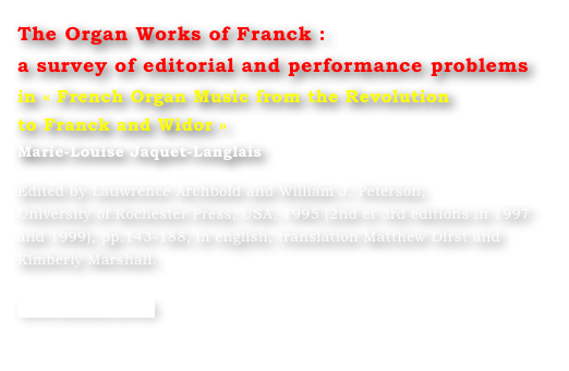 The Organ Works of Franck : 
a survey of editorial and performance problems
in « French Organ Music from the Revolution 
to Franck and Widor »
Marie-Louise Jaquet-Langlais 

Edited by Lauwrence Archbold and William J. Peterson, 
University of Rochester Press, USA, 1995 (2nd et 3rd editions in 1997 
and 1999), pp.143-188, in english, translation Matthew Dirst and 
Kimberly Marshall.

www.boydell.co.uk