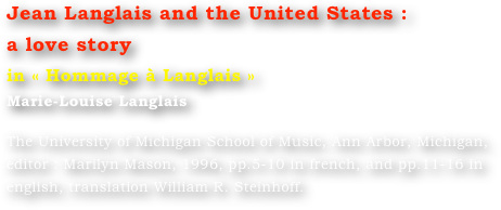 Jean Langlais and the United States :
a love story
in « Hommage à Langlais »
Marie-Louise Langlais 

The University of Michigan School of Music, Ann Arbor, Michigan, editor : Marilyn Mason, 1996, pp.5-10 in french, and pp.11-16 in english, translation William R. Steinhoff.