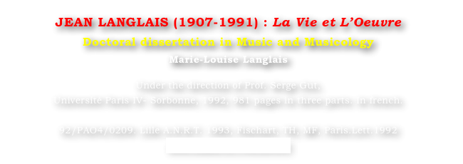 JEAN LANGLAIS (1907-1991) : La Vie et L’Oeuvre
Doctoral dissertation in Music and Musicology
Marie-Louise Langlais 

Under the direction of Prof. Serge Gut, 
Université Paris IV- Sorbonne, 1992, 981 pages in three parts. In french.

92/PAO4/0209. Lille A.N.R.T. 1993, Fischart, TH, MF, Paris.Lett.1992
www.sudoc.fr/130324337