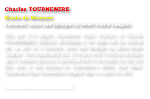 Charles TOURNEMIRE
Éclats de Mémoire
Foreword, notes and Epilogue by Marie-Louise Langlais 

This pdf (172 pages) reproduces major excerpts of Charles TOURNEMIRE’s Memoires pertaining to the organ and his musical life, as well as a foreword, notes and Epilogue by Marie-Louise Langlais. This unpublished text, in French, with 8 musical examples and 6 unknown pictures is presented here to the public for the very first time; it was dictated by Tournemire’s widow, Alice Espir-Tournemire from Tournemire’s original copy to a typist in 1992.

www.ml-langlais.com/Tournemire