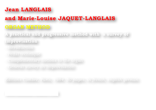 Jean LANGLAIS 
and Marie-Louise JAQUET-LANGLAIS 
ORGAN METHOD
A practical and progressive method with  a survey of improvisation
- Introduction
- Pedal technique
- Complementary notions to the organ
- General survey on Improvisation

Éditions Combre, Paris, 1984, 50 pages, in french, english german.

www.editions-combre.com
