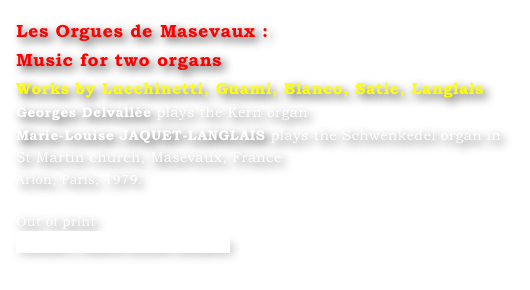 Les Orgues de Masevaux : 
Music for two organs 
Works by Lucchinetti, Guami, Blanco, Satie, Langlais
Georges Delvallée plays the Kern organ 
Marie-Louise JAQUET-LANGLAIS plays the Schwenkedel organ in St Martin church, Masevaux, France
Arion, Paris, 1979.

Out of print
Contact : Marie-Louise Langlais
