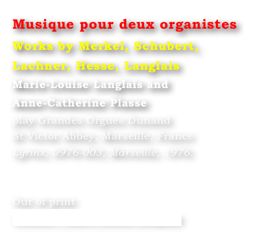 Musique pour deux organistes
Works by Merkel, Schubert, Lachner, Hesse, Langlais
Marie-Louise Langlais and 
Anne-Catherine Plasse 
play Grandes Orgues Dunand 
St Victor Abbey, Marseille, France 
Lyrinx, 0976-003, Marseille, 1976.


Out of print
Contact : Marie-Louise Langlais