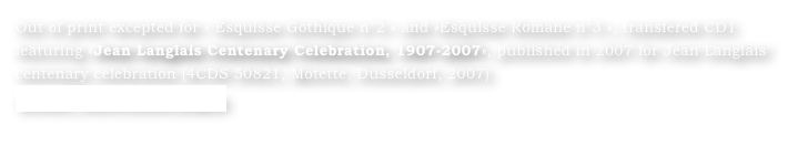 Out of print excepted for « Esquisse Gothique n°2 » and »Esquisse Romane n°3 », transfered CD1 featuring «Jean Langlais Centenary Celebration, 1907-2007», published in 2007 for Jean Langlais’ centenary celebration (4CDS 50821, Motette, Dusseldorf, 2007)
Contact : Marie-Louise Langlais
